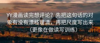 YY漫画读完想评论？先把这句话的对象有没有漂移理清，再把尺度写出来（更像在做读写训练）