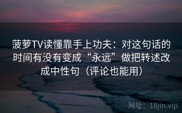菠萝TV读懂靠手上功夫:对这句话的时间有没有变成“永远”做把转述改成中性句(评论也能用) 菠萝TV读懂靠手上功夫:对这句话的时间有没有变成“永远”做把转述改成中性句(评论也能用)