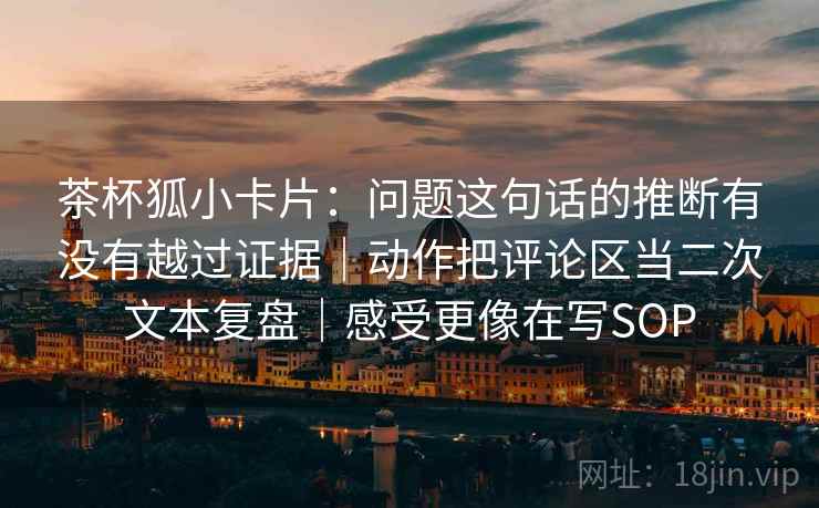 茶杯狐小卡片：问题这句话的推断有没有越过证据｜动作把评论区当二次文本复盘｜感受更像在写SOP