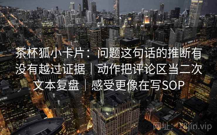 茶杯狐小卡片：问题这句话的推断有没有越过证据｜动作把评论区当二次文本复盘｜感受更像在写SOP
