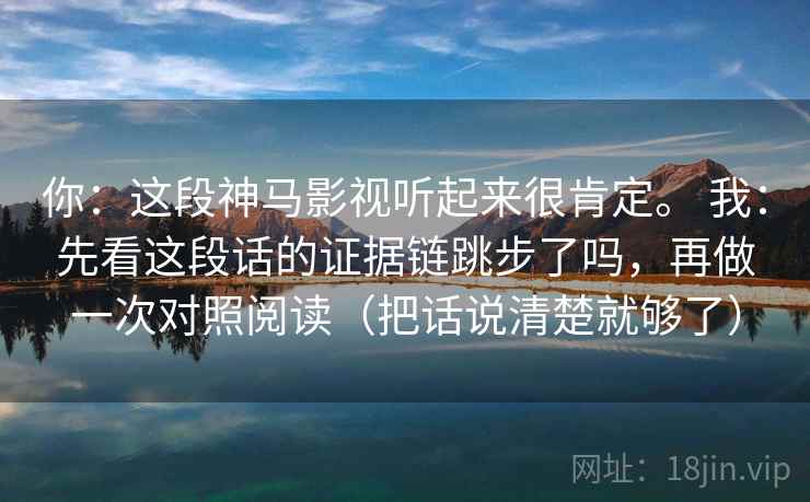 你：这段神马影视听起来很肯定。 我：先看这段话的证据链跳步了吗，再做一次对照阅读（把话说清楚就够了）